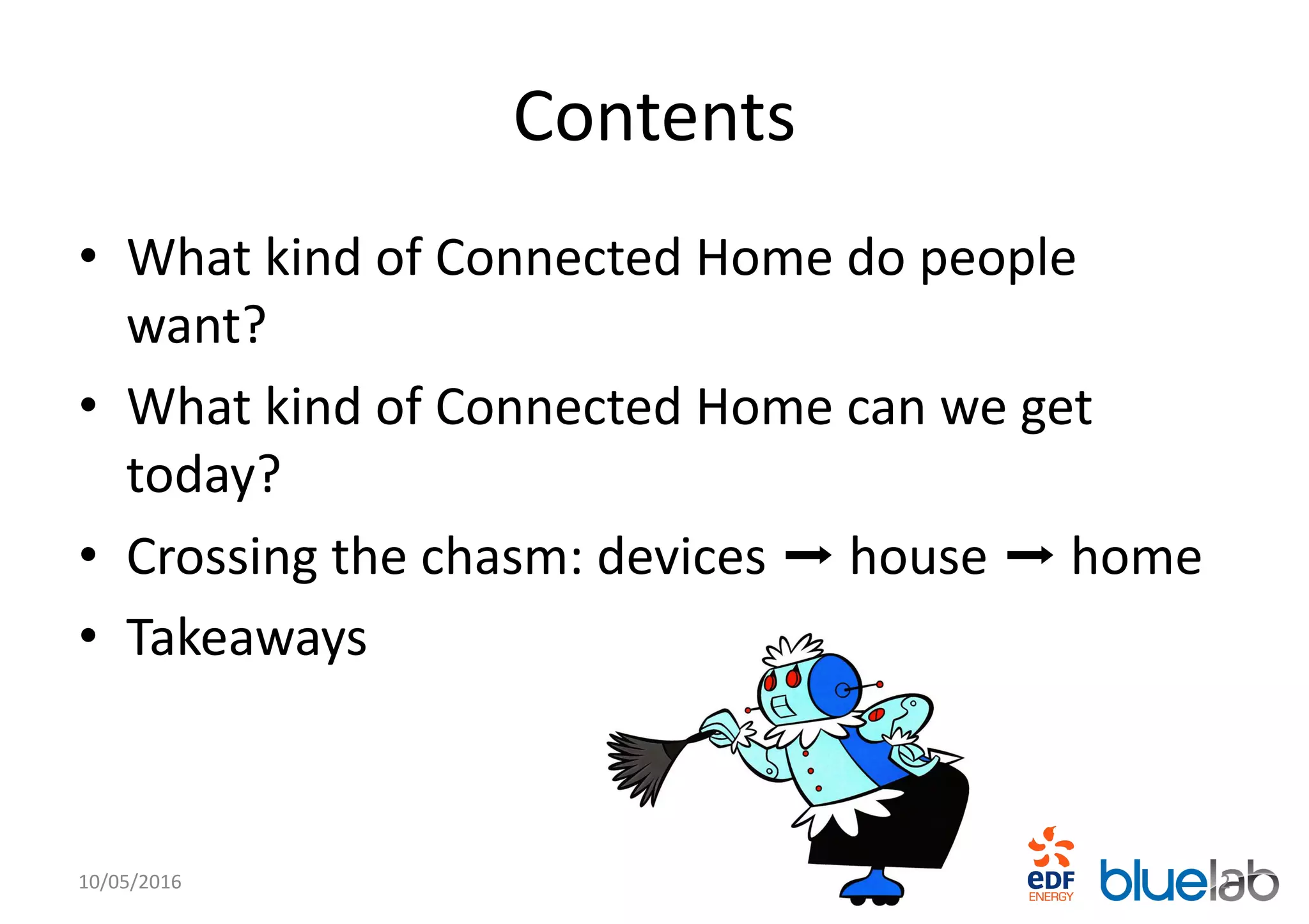 Contents
• What kind of Connected Home do people
want?
• What kind of Connected Home can we get
today?
• Crossing the chasm: devices ➡ house ➡ home
• Takeaways
10/05/2016 2
