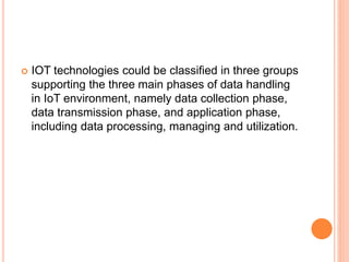  IOT technologies could be classified in three groups
supporting the three main phases of data handling
in IoT environment, namely data collection phase,
data transmission phase, and application phase,
including data processing, managing and utilization.
 