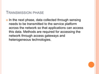 TRANSMISSION PHASE
 In the next phase, data collected through sensing
needs to be transmitted to the service platform
across the network so that applications can access
this data. Methods are required for accessing the
network through access gateways and
heterogeneous technologies.
 