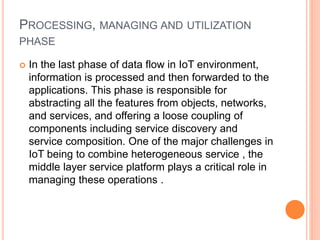 PROCESSING, MANAGING AND UTILIZATION
PHASE
 In the last phase of data flow in IoT environment,
information is processed and then forwarded to the
applications. This phase is responsible for
abstracting all the features from objects, networks,
and services, and offering a loose coupling of
components including service discovery and
service composition. One of the major challenges in
IoT being to combine heterogeneous service , the
middle layer service platform plays a critical role in
managing these operations .
 