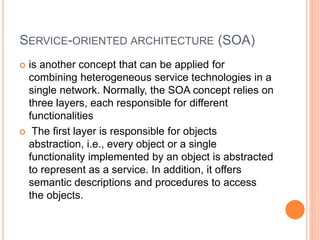 SERVICE-ORIENTED ARCHITECTURE (SOA)
 is another concept that can be applied for
combining heterogeneous service technologies in a
single network. Normally, the SOA concept relies on
three layers, each responsible for different
functionalities
 The first layer is responsible for objects
abstraction, i.e., every object or a single
functionality implemented by an object is abstracted
to represent as a service. In addition, it offers
semantic descriptions and procedures to access
the objects.
 