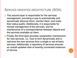 SERVICE-ORIENTED ARCHITECTURE (SOA)
 The second layer is responsible for the services
management, providing a way to automatically and
dynamically discover them, monitor them, and make
their status public. Additionally, it is responsible for
remote management of the services, and for
maintenance of a correspondence between objects and
the services available on them.
 Finally, the third layer provides composition mechanisms
for new services, i.e., how to form dynamically and in
real-time the new services from a single or set of basic
services. Additionally, a repository of services ensures
an overall updated view of recently connected instances
of service.
 