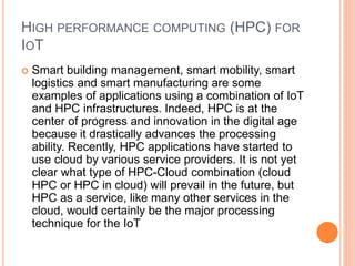 HIGH PERFORMANCE COMPUTING (HPC) FOR
IOT
 Smart building management, smart mobility, smart
logistics and smart manufacturing are some
examples of applications using a combination of IoT
and HPC infrastructures. Indeed, HPC is at the
center of progress and innovation in the digital age
because it drastically advances the processing
ability. Recently, HPC applications have started to
use cloud by various service providers. It is not yet
clear what type of HPC-Cloud combination (cloud
HPC or HPC in cloud) will prevail in the future, but
HPC as a service, like many other services in the
cloud, would certainly be the major processing
technique for the IoT
 