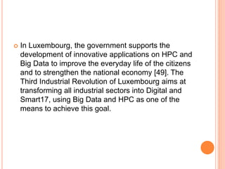  In Luxembourg, the government supports the
development of innovative applications on HPC and
Big Data to improve the everyday life of the citizens
and to strengthen the national economy [49]. The
Third Industrial Revolution of Luxembourg aims at
transforming all industrial sectors into Digital and
Smart17, using Big Data and HPC as one of the
means to achieve this goal.
 