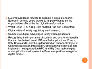  Luxembourg looks forward to become a digital pioneer in
Europe in coming years thanks to its policy based on the
opportunities offered by the digital transformation:
 World Class HPC & Big Data enabled Hub and Ecosystem;
 Digital –data -friendly regulatory environment;
 Competitive digital advantages in key strategic sectors.
 Recognizing the importance of societal and economic benefits
that can be derived from HPC enabled applications, France,
Italy, Spain and Luxembourg launched an Important Project of
Common European Interest (IPCEI18) aiming to develop and
implement next-generation HPC and Big Data technologies
and applications to improve the European position in a global
digital market .
 