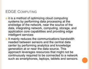 EDGE COMPUTING
 it is a method of optimizing cloud computing
systems by performing data processing at the
end/edge of the network, near the source of the
data, integrating network, computing, storage, and
application core capabilities and providing edge
intelligent services
 It mainly reduces the communications bandwidth
needed between sensors and the central data
center by performing analytics and knowledge
generation at or near the data source. This
approach leverages resources that might not be
continuously required to be connected to a network
such as smartphones, laptops, tablets and sensors.
 