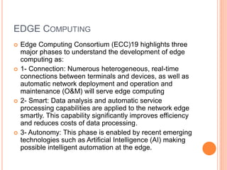 EDGE COMPUTING
 Edge Computing Consortium (ECC)19 highlights three
major phases to understand the development of edge
computing as:
 1- Connection: Numerous heterogeneous, real-time
connections between terminals and devices, as well as
automatic network deployment and operation and
maintenance (O&M) will serve edge computing
 2- Smart: Data analysis and automatic service
processing capabilities are applied to the network edge
smartly. This capability significantly improves efficiency
and reduces costs of data processing.
 3- Autonomy: This phase is enabled by recent emerging
technologies such as Artificial Intelligence (AI) making
possible intelligent automation at the edge.
 