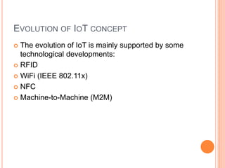 EVOLUTION OF IOT CONCEPT
 The evolution of IoT is mainly supported by some
technological developments:
 RFID
 WiFi (IEEE 802.11x)
 NFC
 Machine-to-Machine (M2M)
 