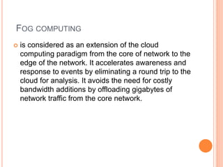 FOG COMPUTING
 is considered as an extension of the cloud
computing paradigm from the core of network to the
edge of the network. It accelerates awareness and
response to events by eliminating a round trip to the
cloud for analysis. It avoids the need for costly
bandwidth additions by offloading gigabytes of
network traffic from the core network.
 