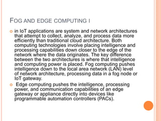 FOG AND EDGE COMPUTING I
 in IoT applications are system and network architectures
that attempt to collect, analyze, and process data more
efficiently than traditional cloud architecture. Both
computing technologies involve placing intelligence and
processing capabilities down closer to the edge of the
network where the data originates. The key difference
between the two architectures is where that intelligence
and computing power is placed. Fog computing pushes
intelligence down to the local area network (LAN) level
of network architecture, processing data in a fog node or
IoT gateway.
 Edge computing pushes the intelligence, processing
power, and communication capabilities of an edge
gateway or appliance directly into devices like
programmable automation controllers (PACs).
 