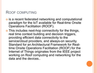 ROOF COMPUTING
 is a recent federated networking and computational
paradigm for the IoT available for Real-time Onsite
Operations Facilitation (ROOF).
 This includes next-hop connectivity for the things,
real time context building and decision triggers,
providing efficient data connectivity to the
service/cloud providers, and always-on security.
Standard for an Architectural Framework for Real-
time Onsite Operations Facilitation (ROOF) for the
Internet of Things originates from the IEEE project
working on Roof computing and networking for the
data and the devices..
 