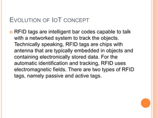 EVOLUTION OF IOT CONCEPT
 RFID tags are intelligent bar codes capable to talk
with a networked system to track the objects.
Technically speaking, RFID tags are chips with
antenna that are typically embedded in objects and
containing electronically stored data. For the
automatic identification and tracking, RFID uses
electromagnetic fields. There are two types of RFID
tags, namely passive and active tags.
 