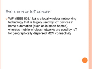 EVOLUTION OF IOT CONCEPT
 WiFi (IEEE 802.11x) is a local wireless networking
technology that is largely used by IoT devices in
home automation (such as in smart homes),
whereas mobile wireless networks are used by IoT
for geographically dispersed M2M connectivity
 
