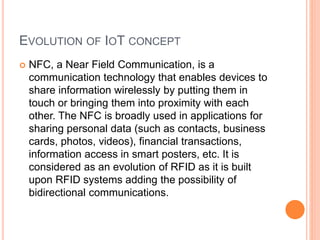 EVOLUTION OF IOT CONCEPT
 NFC, a Near Field Communication, is a
communication technology that enables devices to
share information wirelessly by putting them in
touch or bringing them into proximity with each
other. The NFC is broadly used in applications for
sharing personal data (such as contacts, business
cards, photos, videos), financial transactions,
information access in smart posters, etc. It is
considered as an evolution of RFID as it is built
upon RFID systems adding the possibility of
bidirectional communications.
 