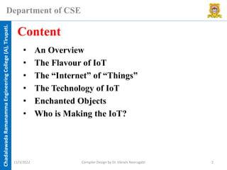 Chadalawada
Ramanamma
Engineering
College
(A),
Tirupati.
Department of CSE
• An Overview
• The Flavour of IoT
• The “Internet” of “Things”
• The Technology of IoT
• Enchanted Objects
• Who is Making the IoT?
Content
11/3/2022 Compiler Design by Dr. Vikram Neerugatti 2
 