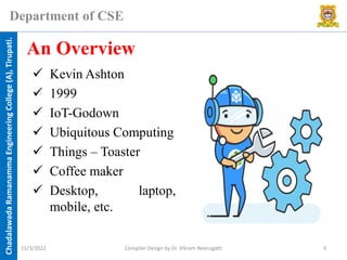 Chadalawada
Ramanamma
Engineering
College
(A),
Tirupati.
Department of CSE
✓ Kevin Ashton
✓ 1999
✓ IoT-Godown
✓ Ubiquitous Computing
✓ Things – Toaster
✓ Coffee maker
✓ Desktop, laptop,
mobile, etc.
An Overview
11/3/2022 Compiler Design by Dr. Vikram Neerugatti 3
 