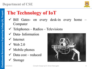 Chadalawada
Ramanamma
Engineering
College
(A),
Tirupati.
Department of CSE
✓ Bill Gates- on every desk-in every home –
Computer
✓ Telephones – Radios – Televisions
✓ Data- Information
✓ Internet
✓ Web 2.0
✓ Mobile phones
✓ Data cost – reduced
✓ Storage
The Technology of IoT
11/3/2022 Compiler Design by Dr. Vikram Neerugatti 6
 