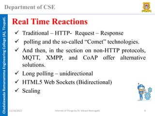 Chadalawada
Ramanamma
Engineering
College
(A),
Tirupati.
Department of CSE
✓ Traditional – HTTP- Request – Response
✓ polling and the so-called “Comet” technologies.
✓ And then, in the section on non-HTTP protocols,
MQTT, XMPP, and CoAP offer alternative
solutions.
✓ Long polling – unidirectional
✓ HTML5 Web Sockets (Bidirectional)
✓ Scaling
Real Time Reactions
11/18/2022 Internet of Things by Dr. Vikram Neerugatti 6
 