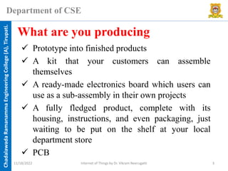 Chadalawada
Ramanamma
Engineering
College
(A),
Tirupati.
Department of CSE
✓ Prototype into finished products
✓ A kit that your customers can assemble
themselves
✓ A ready-made electronics board which users can
use as a sub-assembly in their own projects
✓ A fully fledged product, complete with its
housing, instructions, and even packaging, just
waiting to be put on the shelf at your local
department store
✓ PCB
What are you producing
11/18/2022 Internet of Things by Dr. Vikram Neerugatti 3
 