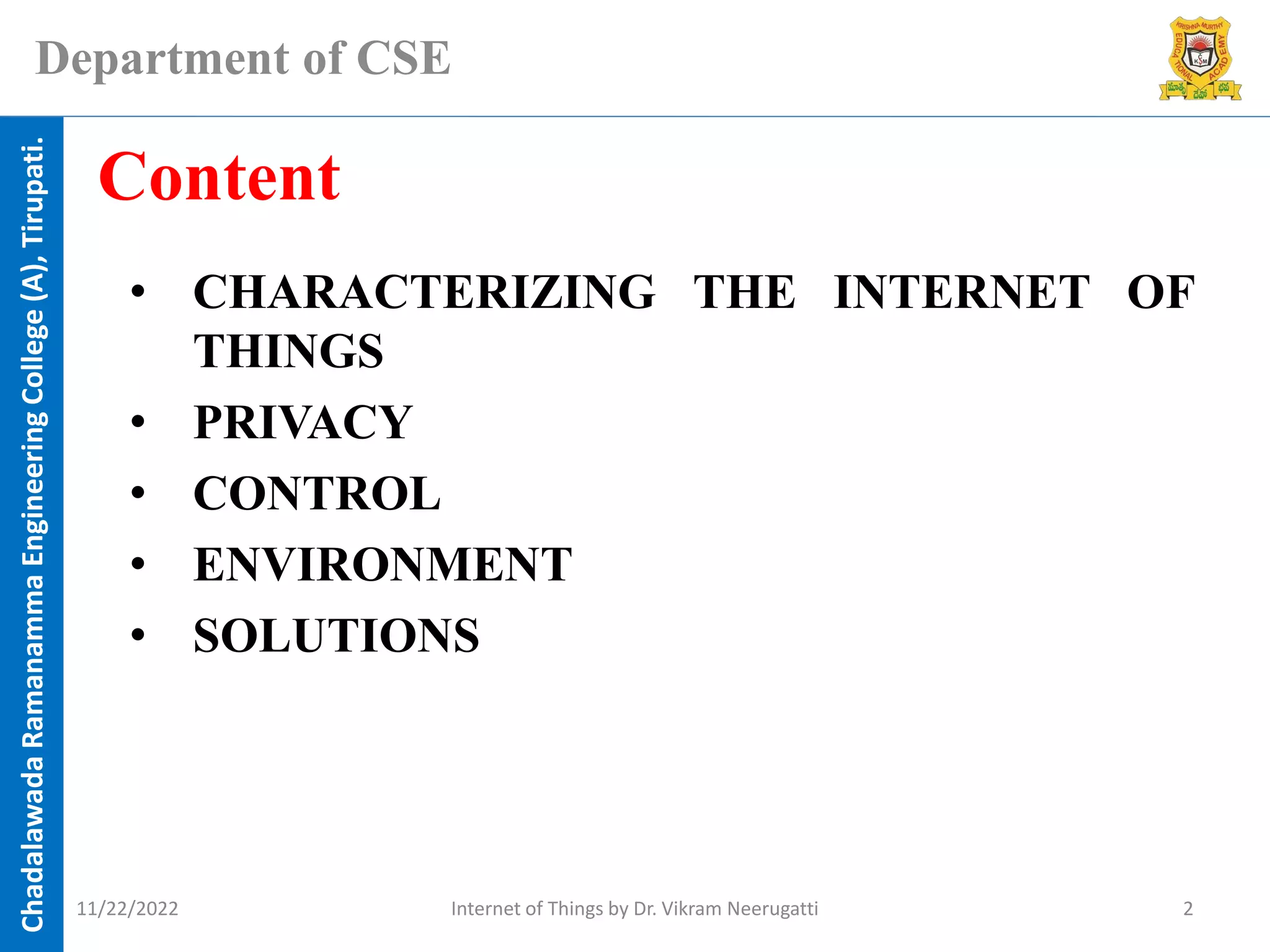 Chadalawada
Ramanamma
Engineering
College
(A),
Tirupati.
Department of CSE
• CHARACTERIZING THE INTERNET OF
THINGS
• PRIVACY
• CONTROL
• ENVIRONMENT
• SOLUTIONS
Content
11/22/2022 Internet of Things by Dr. Vikram Neerugatti 2
 
