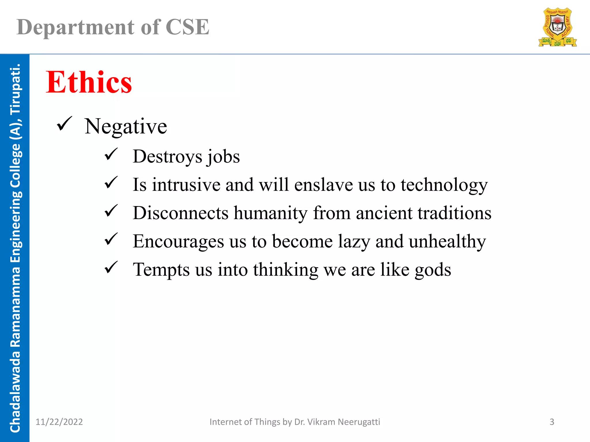 Chadalawada
Ramanamma
Engineering
College
(A),
Tirupati.
Department of CSE
✓ Negative
✓ Destroys jobs
✓ Is intrusive and will enslave us to technology
✓ Disconnects humanity from ancient traditions
✓ Encourages us to become lazy and unhealthy
✓ Tempts us into thinking we are like gods
Ethics
11/22/2022 Internet of Things by Dr. Vikram Neerugatti 3
 