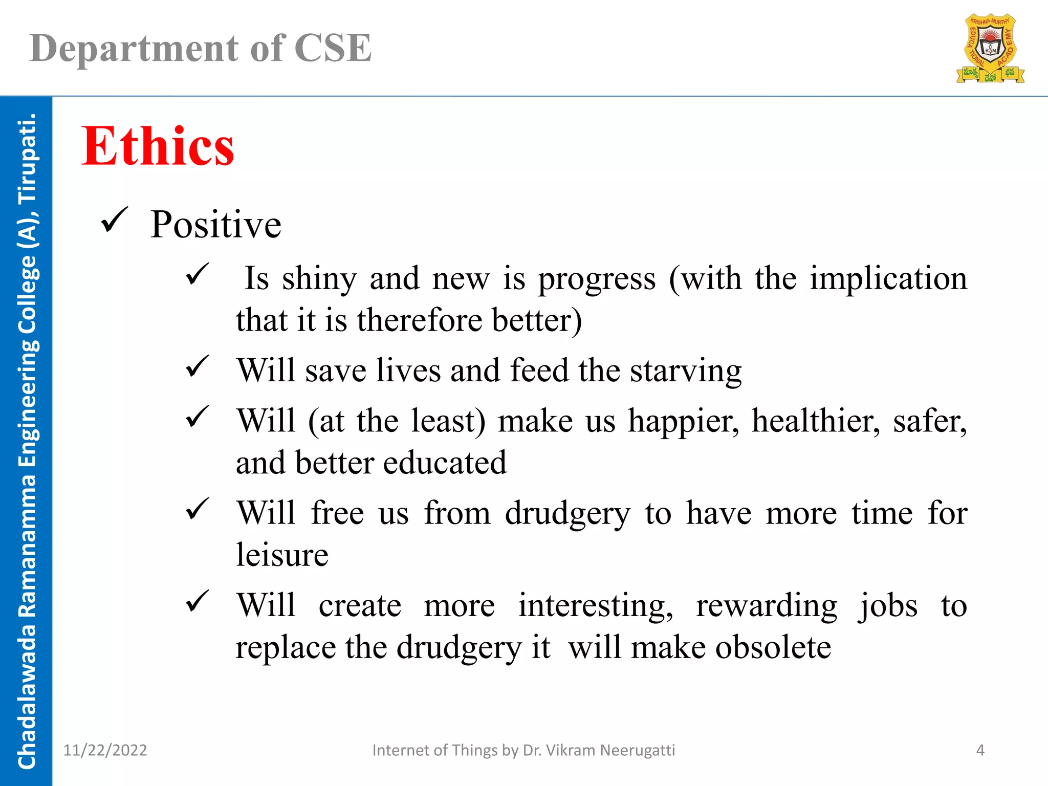 Chadalawada
Ramanamma
Engineering
College
(A),
Tirupati.
Department of CSE
✓ Positive
✓ Is shiny and new is progress (with the implication
that it is therefore better)
✓ Will save lives and feed the starving
✓ Will (at the least) make us happier, healthier, safer,
and better educated
✓ Will free us from drudgery to have more time for
leisure
✓ Will create more interesting, rewarding jobs to
replace the drudgery it will make obsolete
Ethics
11/22/2022 Internet of Things by Dr. Vikram Neerugatti 4
 