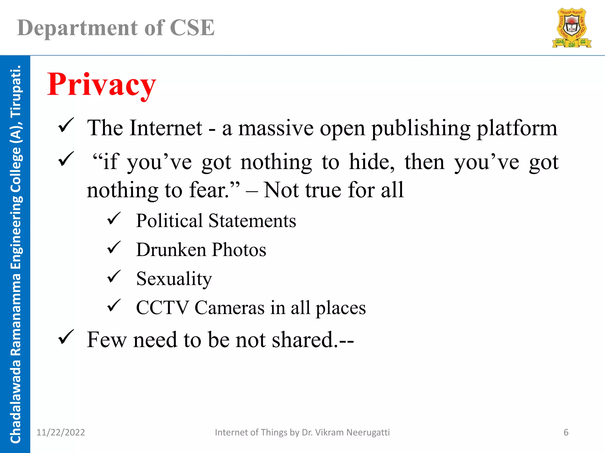 Chadalawada
Ramanamma
Engineering
College
(A),
Tirupati.
Department of CSE
✓ The Internet - a massive open publishing platform
✓ “if you’ve got nothing to hide, then you’ve got
nothing to fear.” – Not true for all
✓ Political Statements
✓ Drunken Photos
✓ Sexuality
✓ CCTV Cameras in all places
✓ Few need to be not shared.--
Privacy
11/22/2022 Internet of Things by Dr. Vikram Neerugatti 6
 