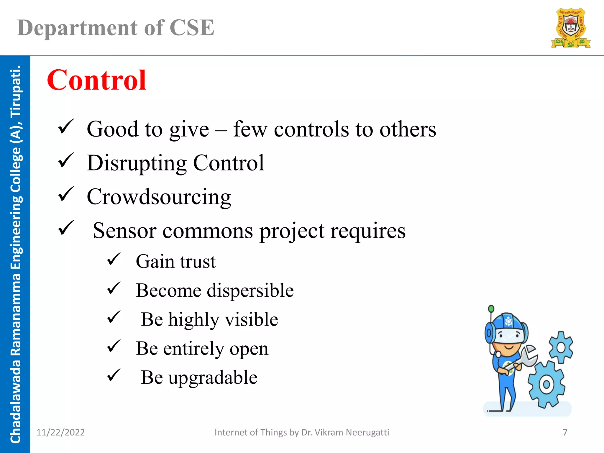Chadalawada
Ramanamma
Engineering
College
(A),
Tirupati.
Department of CSE
✓ Good to give – few controls to others
✓ Disrupting Control
✓ Crowdsourcing
✓ Sensor commons project requires
✓ Gain trust
✓ Become dispersible
✓ Be highly visible
✓ Be entirely open
✓ Be upgradable
Control
11/22/2022 Internet of Things by Dr. Vikram Neerugatti 7
 