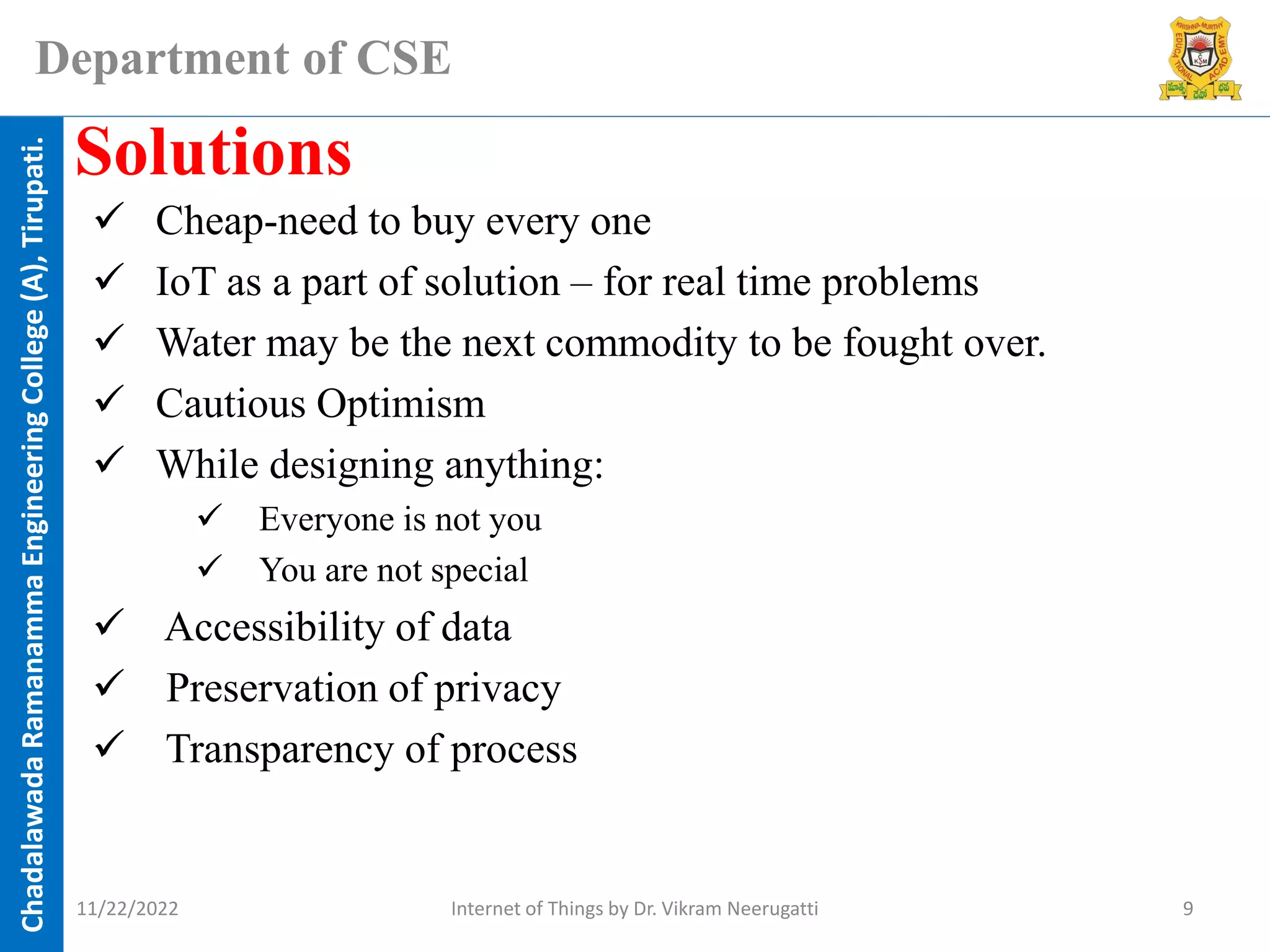 Chadalawada
Ramanamma
Engineering
College
(A),
Tirupati.
Department of CSE
✓ Cheap-need to buy every one
✓ IoT as a part of solution – for real time problems
✓ Water may be the next commodity to be fought over.
✓ Cautious Optimism
✓ While designing anything:
✓ Everyone is not you
✓ You are not special
✓ Accessibility of data
✓ Preservation of privacy
✓ Transparency of process
Solutions
11/22/2022 Internet of Things by Dr. Vikram Neerugatti 9
 