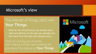 Microsoft’s view
The Internet of Things starts with
Your Things.
• Build on the infrastructure you already have.
• Add more devices to the ones you already own.
• Get more from the data that already exists.
Stop just running your business.
Start making it thrive. Start realizing the
potential of the Internet of Your Things.
 