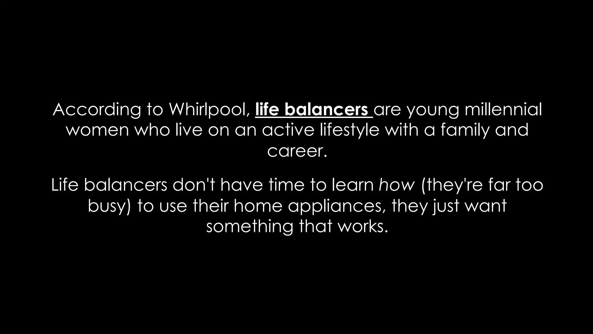 According to Whirlpool, life balancers are young millennial
women who live on an active lifestyle with a family and
career.
Life balancers don't have time to learn how (they're far too
busy) to use their home appliances, they just want
something that works.
 