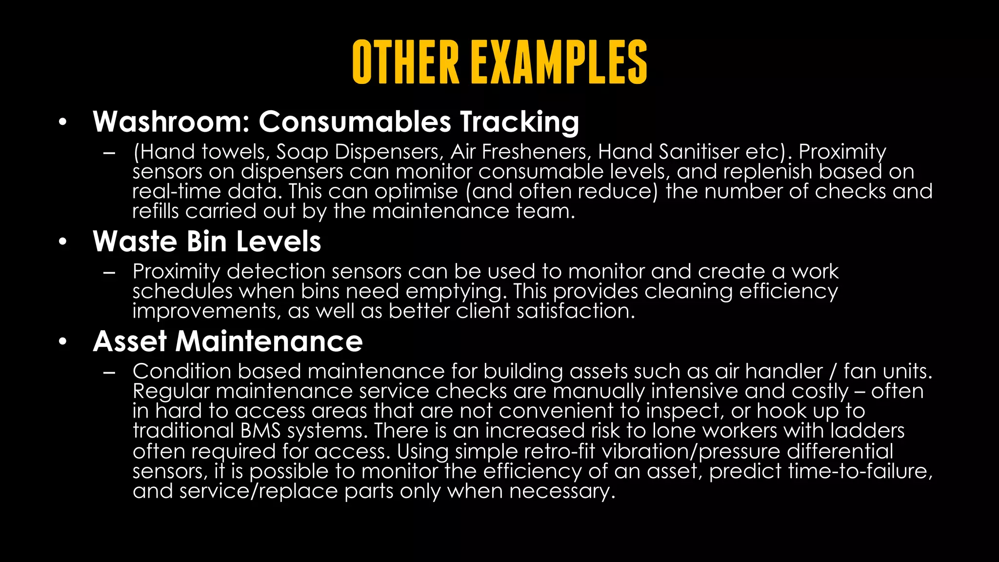 OTHEREXAMPLES
• Washroom: Consumables Tracking
– (Hand towels, Soap Dispensers, Air Fresheners, Hand Sanitiser etc). Proximity
sensors on dispensers can monitor consumable levels, and replenish based on
real-time data. This can optimise (and often reduce) the number of checks and
refills carried out by the maintenance team.
• Waste Bin Levels
– Proximity detection sensors can be used to monitor and create a work
schedules when bins need emptying. This provides cleaning efficiency
improvements, as well as better client satisfaction.
• Asset Maintenance
– Condition based maintenance for building assets such as air handler / fan units.
Regular maintenance service checks are manually intensive and costly – often
in hard to access areas that are not convenient to inspect, or hook up to
traditional BMS systems. There is an increased risk to lone workers with ladders
often required for access. Using simple retro-fit vibration/pressure differential
sensors, it is possible to monitor the efficiency of an asset, predict time-to-failure,
and service/replace parts only when necessary.
 