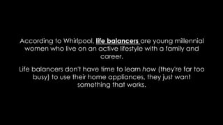 According to Whirlpool, life balancers are young millennial
women who live on an active lifestyle with a family and
career.
Life balancers don't have time to learn how (they're far too
busy) to use their home appliances, they just want
something that works.
 