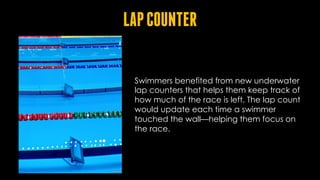 LAPCOUNTER
Swimmers benefited from new underwater
lap counters that helps them keep track of
how much of the race is left. The lap count
would update each time a swimmer
touched the wall—helping them focus on
the race.
 