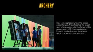 ARCHERY
New sensors placed under the classic
paper targets. These located the exact
spot where an arrow hit the target within
an accuracy of 0.2 mm, and would
instantly display them on the screen
within one second for spectators.
 