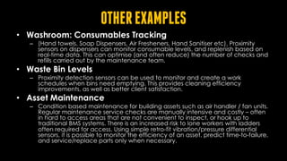 OTHEREXAMPLES
• Washroom: Consumables Tracking
– (Hand towels, Soap Dispensers, Air Fresheners, Hand Sanitiser etc). Proximity
sensors on dispensers can monitor consumable levels, and replenish based on
real-time data. This can optimise (and often reduce) the number of checks and
refills carried out by the maintenance team.
• Waste Bin Levels
– Proximity detection sensors can be used to monitor and create a work
schedules when bins need emptying. This provides cleaning efficiency
improvements, as well as better client satisfaction.
• Asset Maintenance
– Condition based maintenance for building assets such as air handler / fan units.
Regular maintenance service checks are manually intensive and costly – often
in hard to access areas that are not convenient to inspect, or hook up to
traditional BMS systems. There is an increased risk to lone workers with ladders
often required for access. Using simple retro-fit vibration/pressure differential
sensors, it is possible to monitor the efficiency of an asset, predict time-to-failure,
and service/replace parts only when necessary.
 