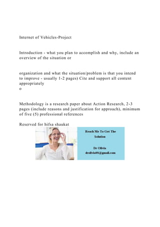 Internet of Vehicles-Project
Introduction - what you plan to accomplish and why, include an
overview of the situation or
organization and what the situation/problem is that you intend
to improve - usually 1-2 pages) Cite and support all content
appropriately
o
Methodology is a research paper about Action Research, 2-3
pages (include reasons and justification for approach), minimum
of five (5) professional references
Reserved for hifsa shaukat
 