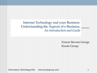 Internet Technology and your Business-
            Understanding the Aspects of e-Business.
                           An Introduction and Guide


                                                   Francis Stevens George
                                                   Kizuki Group-




Information Technology.FSG   www.kizukigroup.com                       1
 