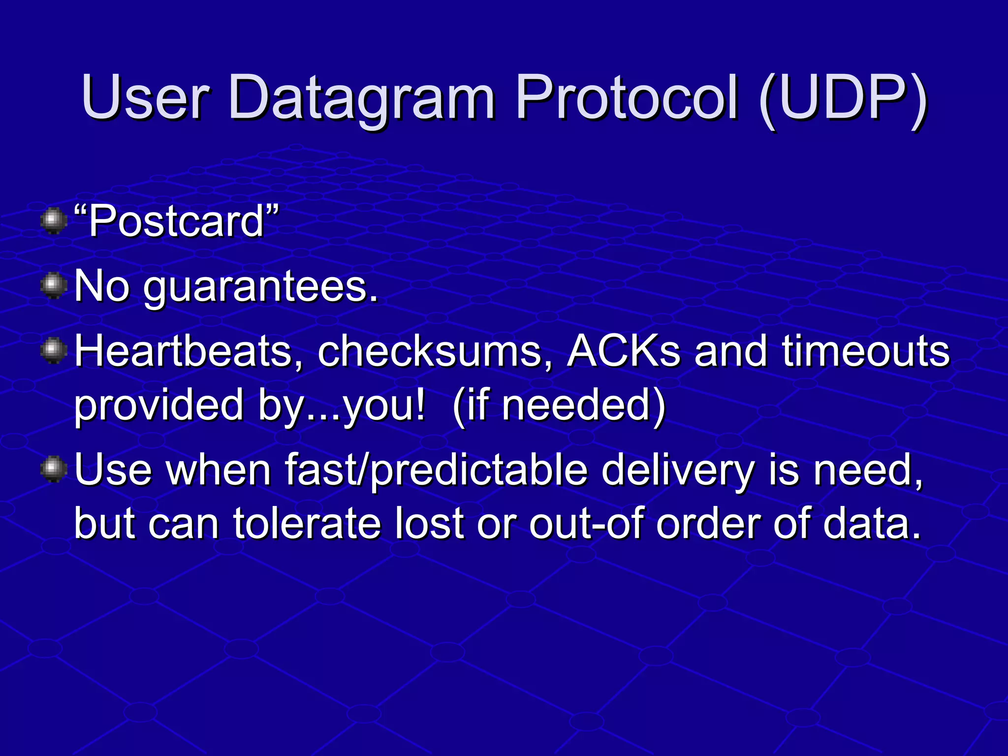 User Datagram Protocol (UDP)User Datagram Protocol (UDP)
““Postcard”Postcard”
No guarantees.No guarantees.
Heartbeats, checksums, ACKs and timeoutsHeartbeats, checksums, ACKs and timeouts
provided by...you! (if needed)provided by...you! (if needed)
Use when fast/predictable delivery is need,Use when fast/predictable delivery is need,
but can tolerate lost or out-of order of data.but can tolerate lost or out-of order of data.
 