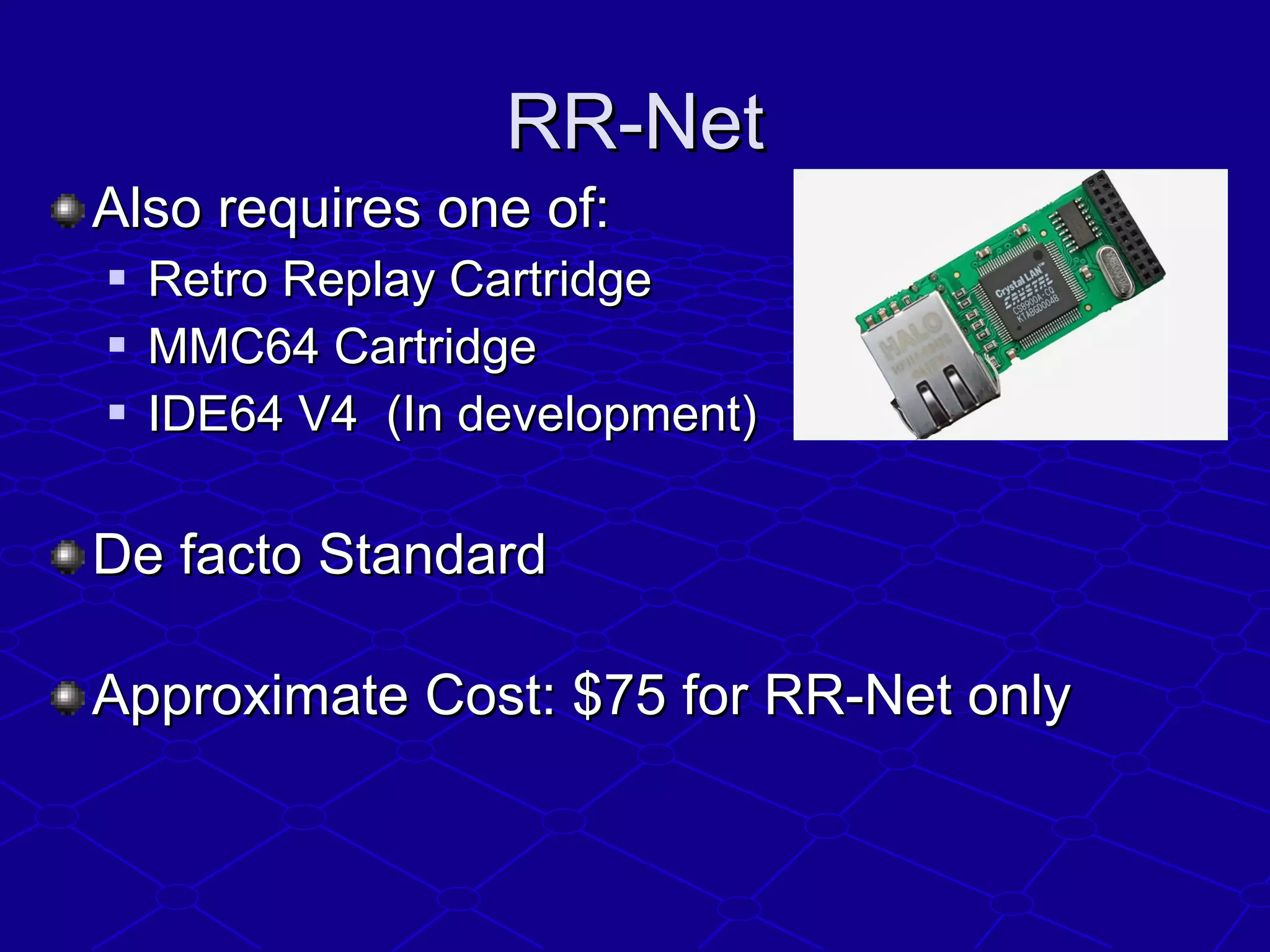 RR-NetRR-Net
Also requires one of:Also requires one of:
 Retro Replay CartridgeRetro Replay Cartridge
 MMC64 CartridgeMMC64 Cartridge
 IDE64 V4 (In development)IDE64 V4 (In development)
De facto StandardDe facto Standard
Approximate Cost: $75 for RR-Net onlyApproximate Cost: $75 for RR-Net only
 