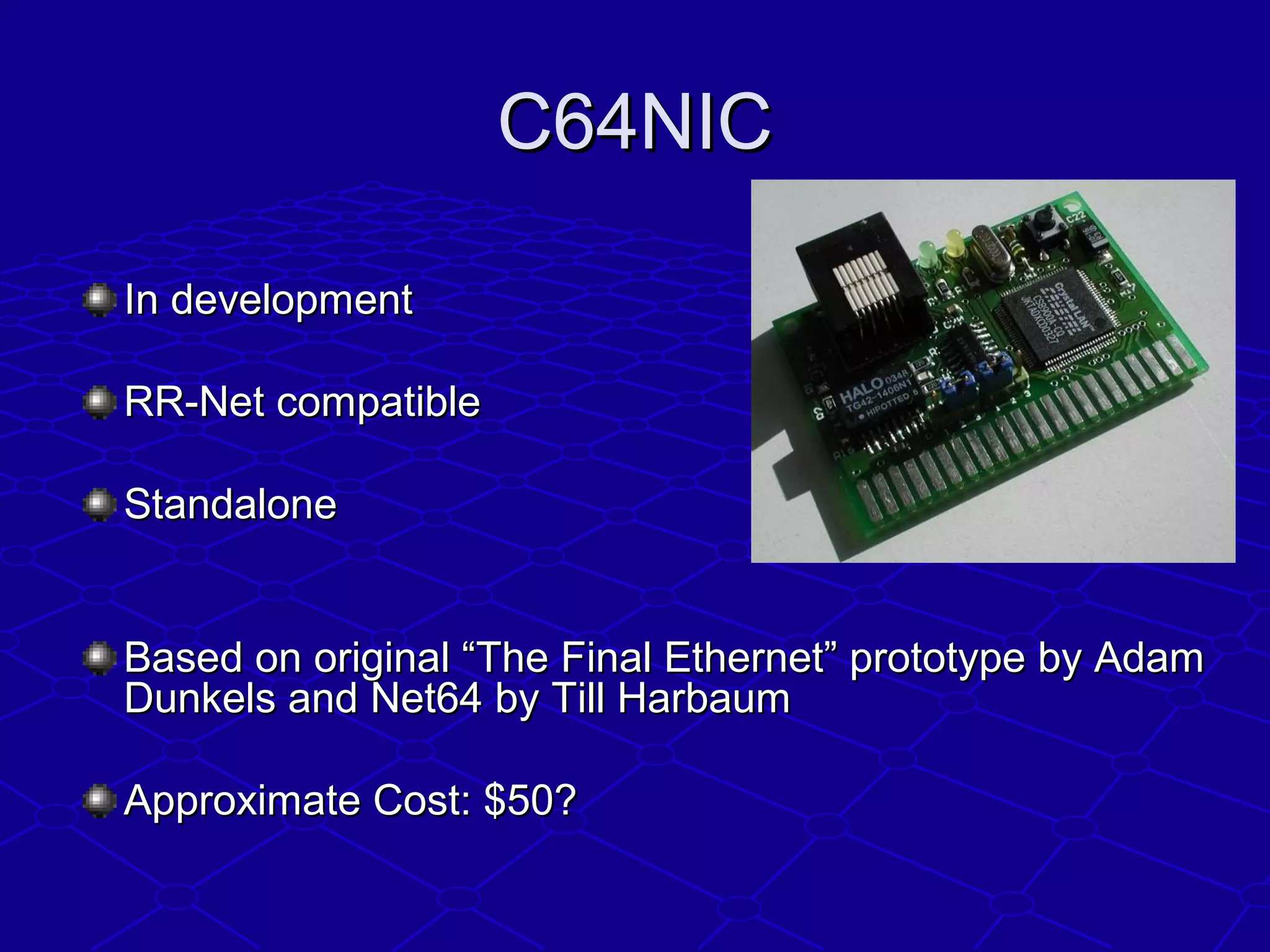C64NICC64NIC
In developmentIn development
RR-Net compatibleRR-Net compatible
StandaloneStandalone
Based on original “The Final Ethernet” prototype by AdamBased on original “The Final Ethernet” prototype by Adam
Dunkels and Net64 by Till HarbaumDunkels and Net64 by Till Harbaum
Approximate Cost: $50?Approximate Cost: $50?
 