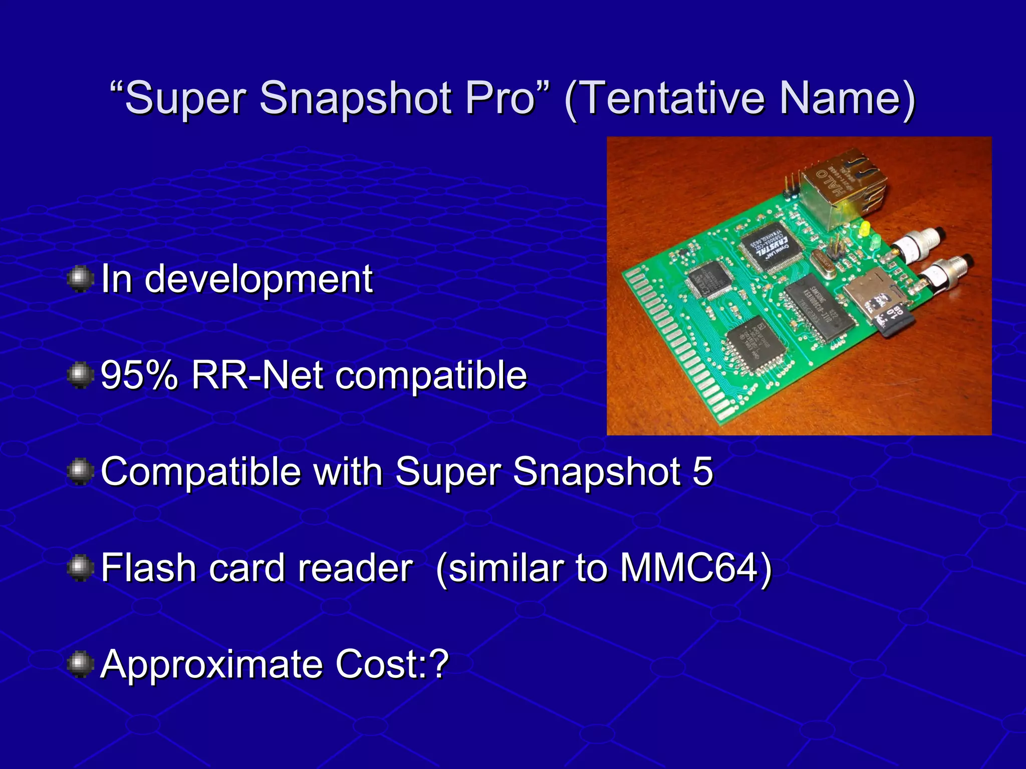 ““Super Snapshot Pro” (Tentative Name)Super Snapshot Pro” (Tentative Name)
In developmentIn development
95% RR-Net compatible95% RR-Net compatible
Compatible with Super Snapshot 5Compatible with Super Snapshot 5
Flash card reader (similar to MMC64)Flash card reader (similar to MMC64)
Approximate Cost:?Approximate Cost:?
 