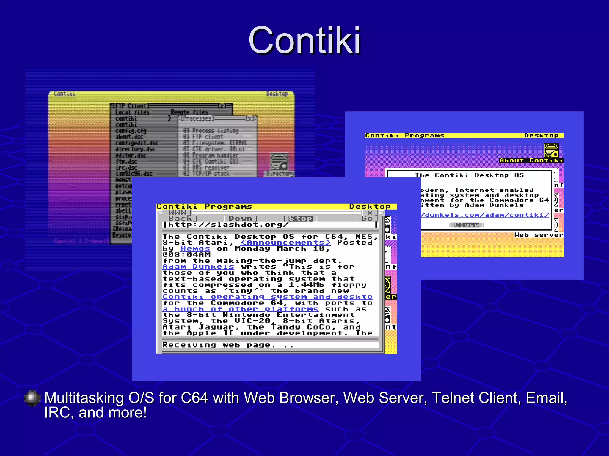 ContikiContiki
Multitasking O/S for C64 with Web Browser, Web Server, Telnet Client, Email,Multitasking O/S for C64 with Web Browser, Web Server, Telnet Client, Email,
IRC, and more!IRC, and more!
 
