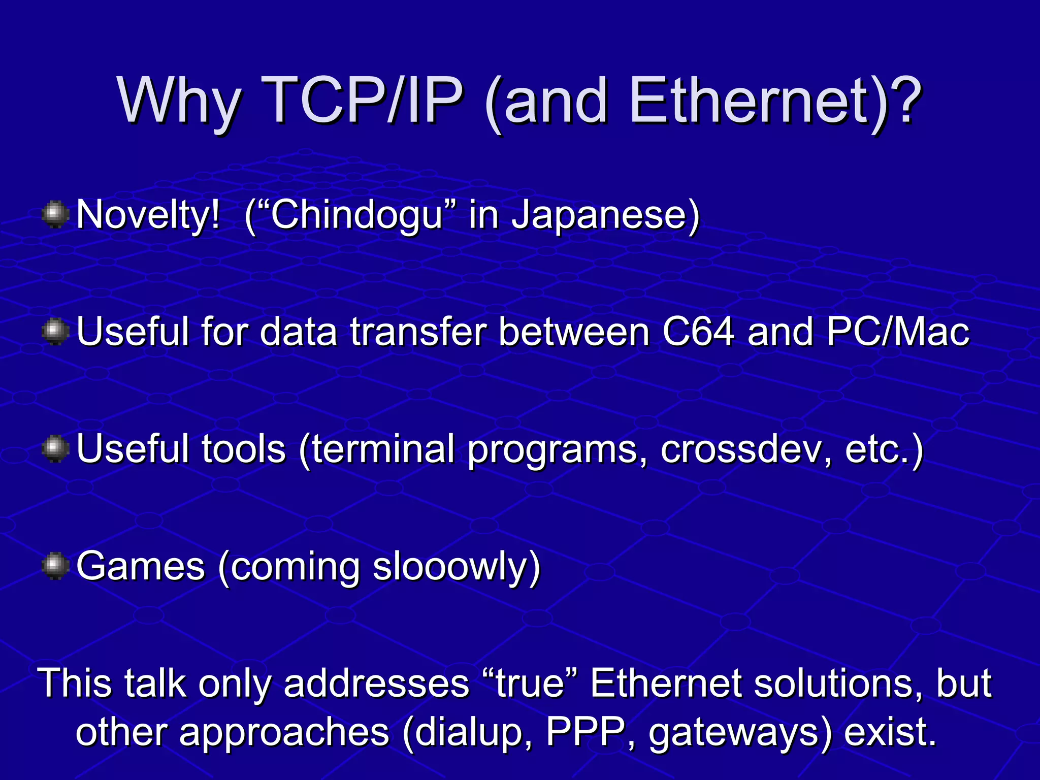 Why TCP/IP (and Ethernet)?Why TCP/IP (and Ethernet)?
Novelty! (“Chindogu” in Japanese)Novelty! (“Chindogu” in Japanese)
Useful for data transfer between C64 and PC/MacUseful for data transfer between C64 and PC/Mac
Useful tools (terminal programs, crossdev, etc.)Useful tools (terminal programs, crossdev, etc.)
Games (coming slooowly)Games (coming slooowly)
This talk only addresses “true” Ethernet solutions, butThis talk only addresses “true” Ethernet solutions, but
other approaches (dialup, PPP, gateways) exist.other approaches (dialup, PPP, gateways) exist.
 