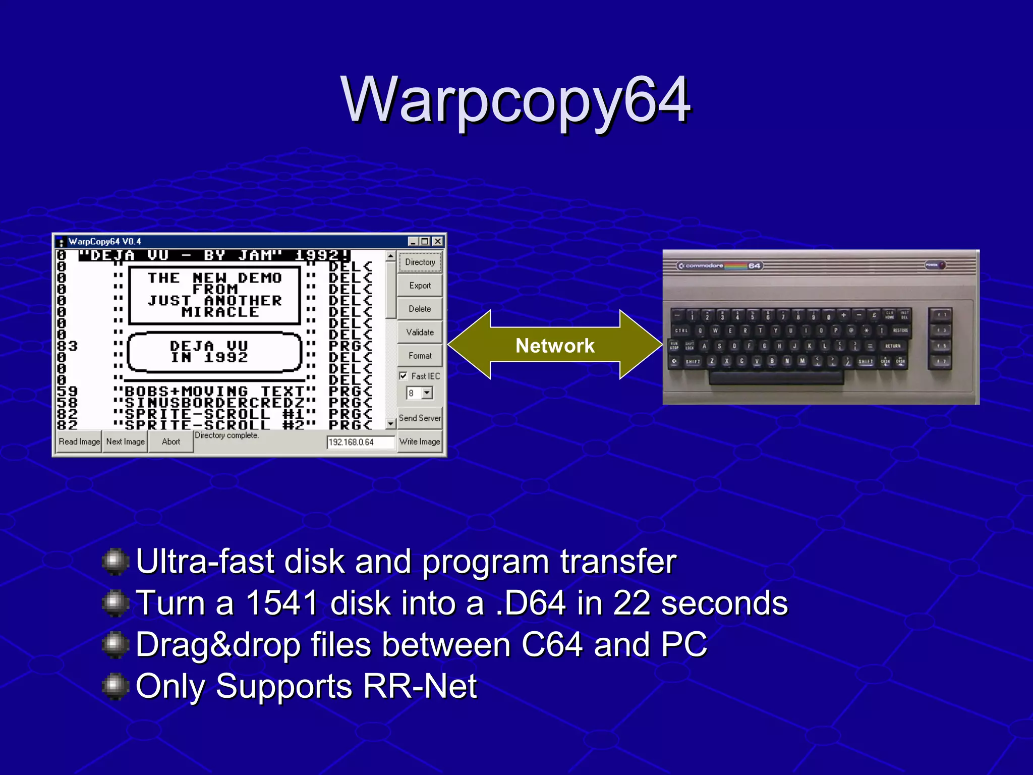 Warpcopy64Warpcopy64
Ultra-fast disk and program transferUltra-fast disk and program transfer
Turn a 1541 disk into a .D64 in 22 secondsTurn a 1541 disk into a .D64 in 22 seconds
Drag&drop files between C64 and PCDrag&drop files between C64 and PC
Only Supports RR-NetOnly Supports RR-Net
Network
 