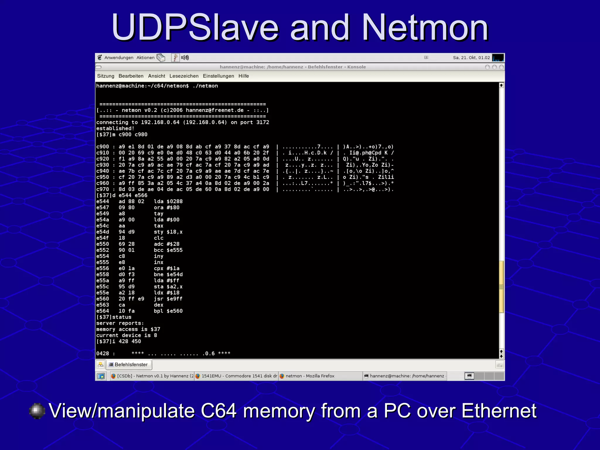 UDPSlave and NetmonUDPSlave and Netmon
View/manipulate C64 memory from a PC over EthernetView/manipulate C64 memory from a PC over Ethernet
 