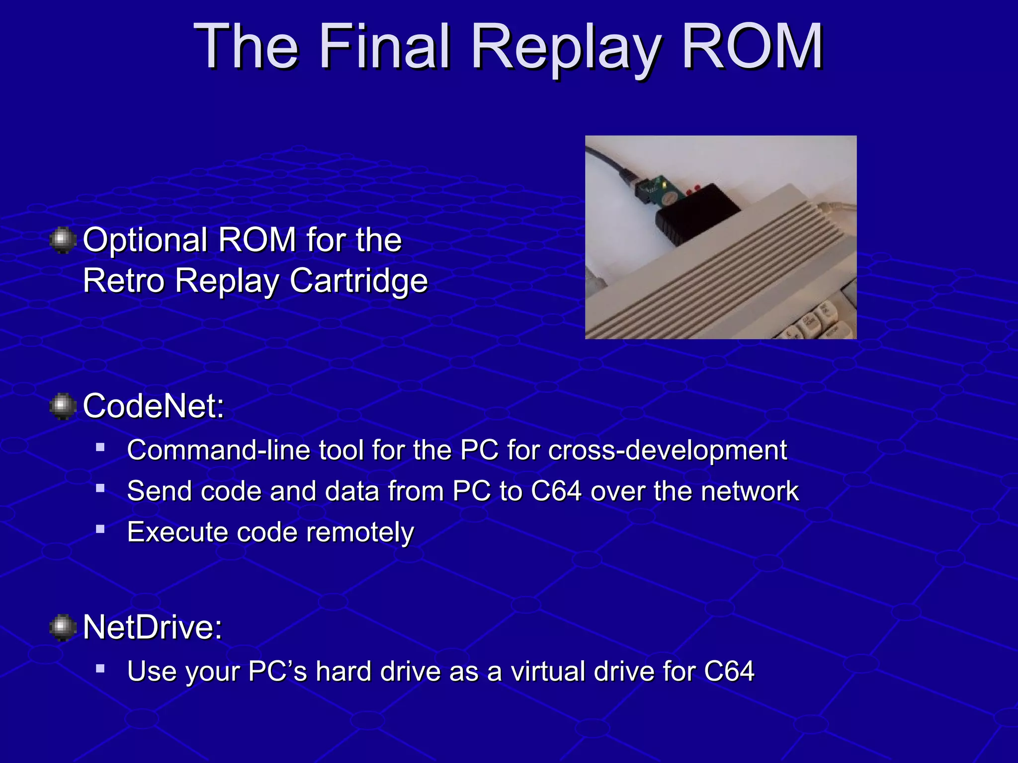 The Final Replay ROMThe Final Replay ROM
Optional ROM for theOptional ROM for the
Retro Replay CartridgeRetro Replay Cartridge
CodeNet:CodeNet:

Command-line tool for the PC for cross-developmentCommand-line tool for the PC for cross-development

Send code and data from PC to C64 over the networkSend code and data from PC to C64 over the network

Execute code remotelyExecute code remotely
NetDrive:NetDrive:

Use your PC’s hard drive as a virtual drive for C64Use your PC’s hard drive as a virtual drive for C64
 