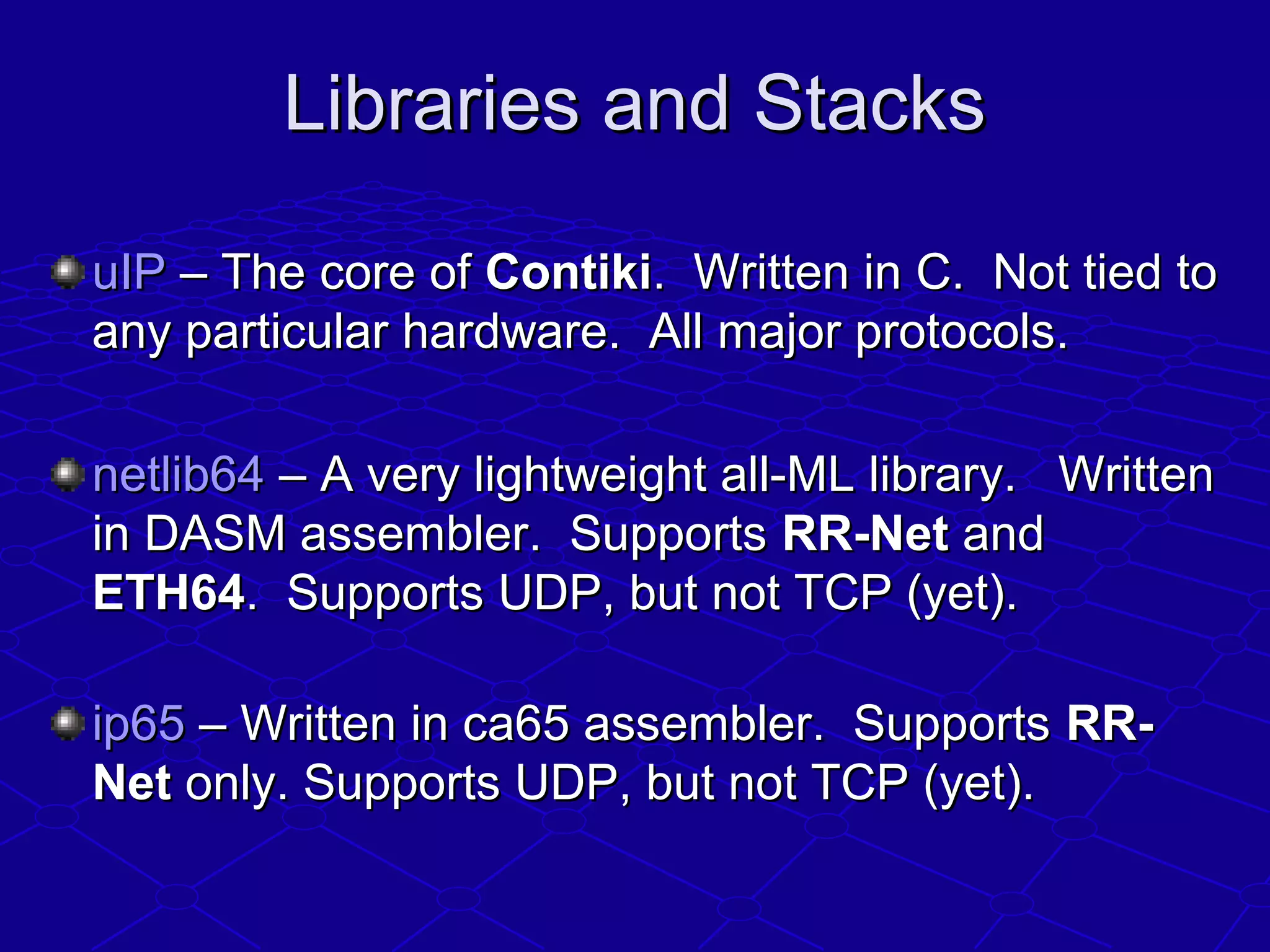 Libraries and StacksLibraries and Stacks
uIPuIP – The core of– The core of ContikiContiki. Written in C. Not tied to. Written in C. Not tied to
any particular hardware. All major protocols.any particular hardware. All major protocols.
netlib64netlib64 – A very lightweight all-ML library. Written– A very lightweight all-ML library. Written
in DASM assembler. Supportsin DASM assembler. Supports RR-NetRR-Net andand
ETH64ETH64. Supports UDP, but not TCP (yet).. Supports UDP, but not TCP (yet).
ip65ip65 – Written in ca65 assembler. Supports– Written in ca65 assembler. Supports RR-RR-
NetNet only. Supports UDP, but not TCP (yet).only. Supports UDP, but not TCP (yet).
 