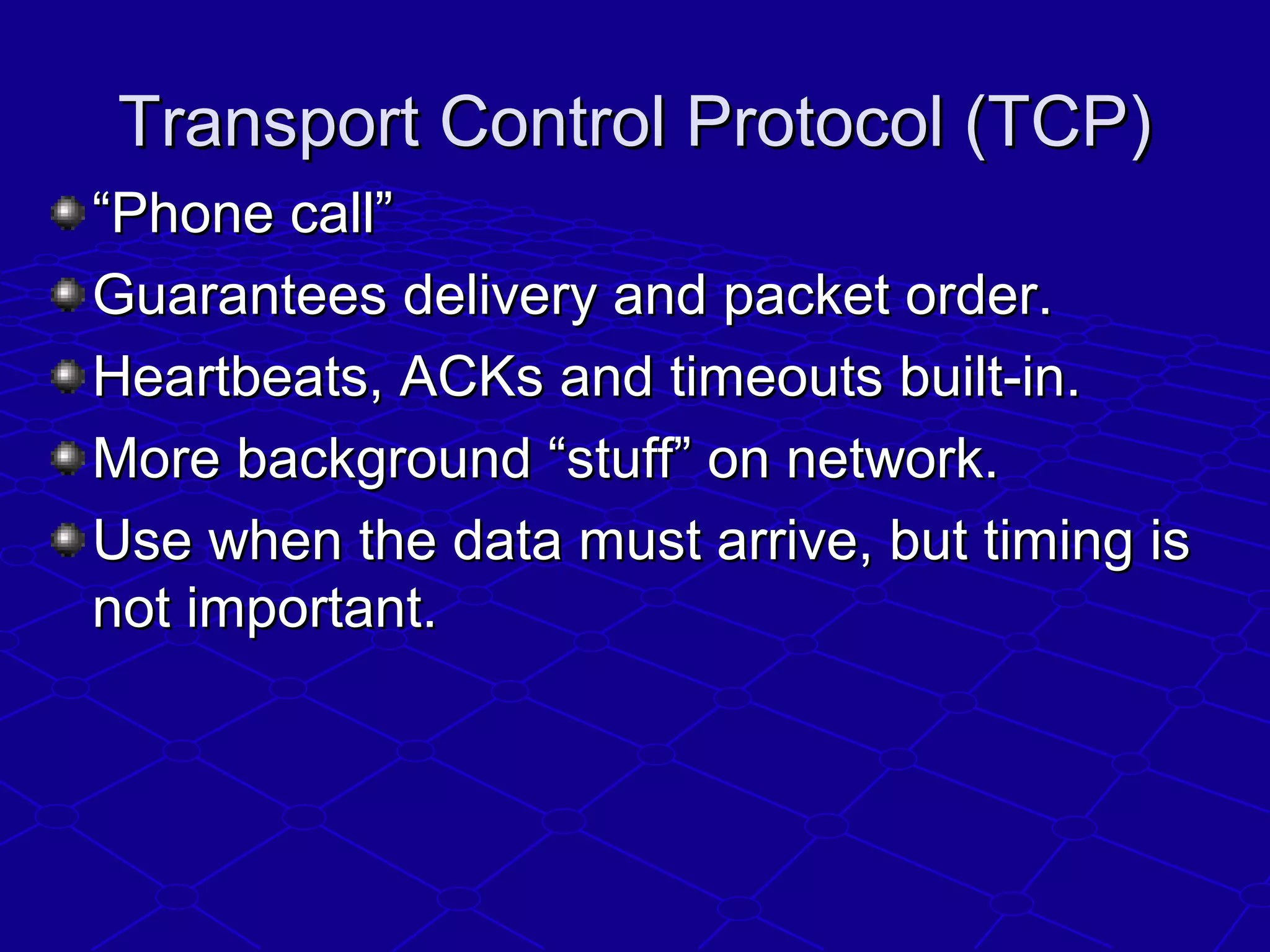 Transport Control Protocol (TCP)Transport Control Protocol (TCP)
““Phone call”Phone call”
Guarantees delivery and packet order.Guarantees delivery and packet order.
Heartbeats, ACKs and timeouts built-in.Heartbeats, ACKs and timeouts built-in.
More background “stuff” on network.More background “stuff” on network.
Use when the data must arrive, but timing isUse when the data must arrive, but timing is
not important.not important.
 