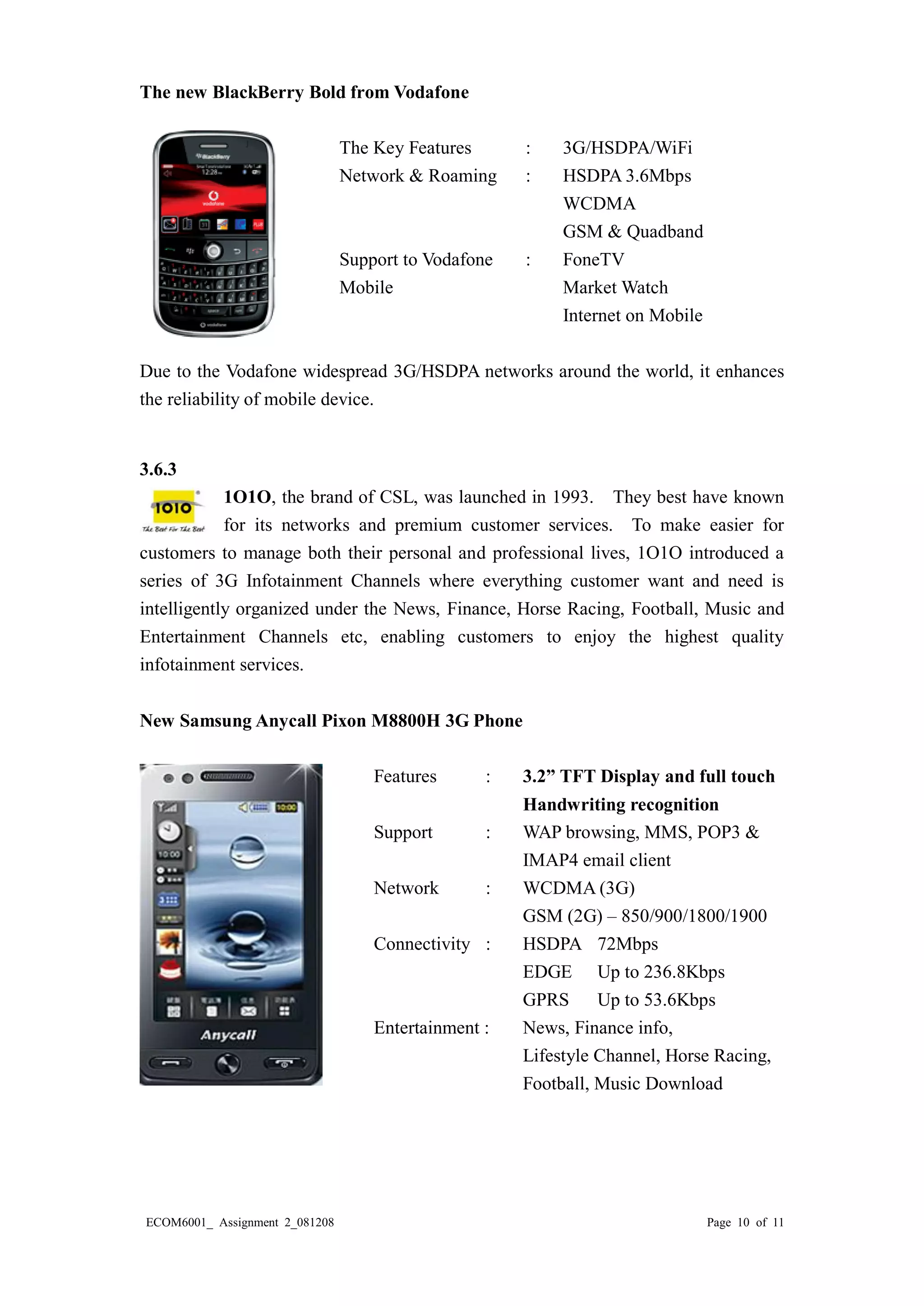 ECOM6001_ Assignment 2_081208 Page 10 of 11 
The new BlackBerry Bold from Vodafone 
The Key Features : 3G/HSDPA/WiFi 
Network & Roaming : HSDPA 3.6Mbps 
WCDMA 
GSM & Quadband 
Support to Vodafone : FoneTV 
Mobile Market Watch 
Internet on Mobile 
Due to the Vodafone widespread 3G/HSDPA networks around the world, it enhances the reliability of mobile device. 
3.6.3 
1O1O, the brand of CSL, was launched in 1993. They best have known for its networks and premium customer services. To make easier for customers to manage both their personal and professional lives, 1O1O introduced a series of 3G Infotainment Channels where everything customer want and need is intelligently organized under the News, Finance, Horse Racing, Football, Music and Entertainment Channels etc, enabling customers to enjoy the highest quality infotainment services. 
New Samsung Anycall Pixon M8800H 3G Phone 
Features : 3.2” TFT Display and full touch 
Handwriting recognition 
Support : WAP browsing, MMS, POP3 & 
IMAP4 email client 
Network : WCDMA (3G) 
GSM (2G) – 850/900/1800/1900 
Connectivity : HSDPA 72Mbps 
EDGE Up to 236.8Kbps 
GPRS Up to 53.6Kbps 
Entertainment : News, Finance info, 
Lifestyle Channel, Horse Racing, 
Football, Music Download 
 